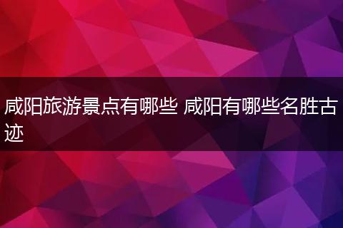 咸阳旅游景点有哪些 咸阳有哪些名胜古迹