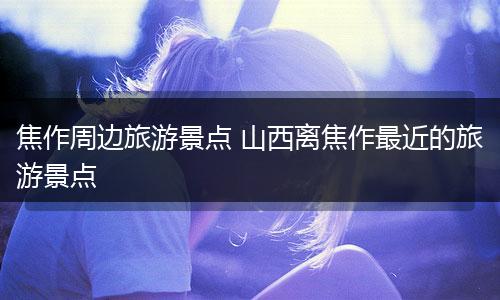 焦作周边旅游景点 山西离焦作最近的旅游景点