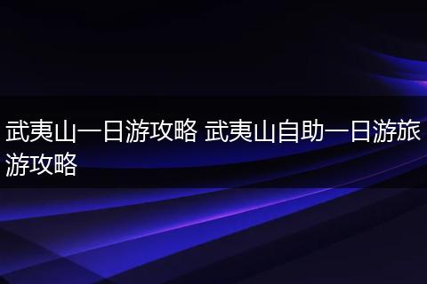 武夷山一日游攻略 武夷山自助一日游旅游攻略
