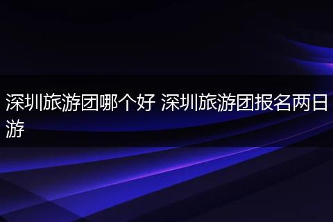 深圳旅游团哪个好 深圳旅游团报名两日游