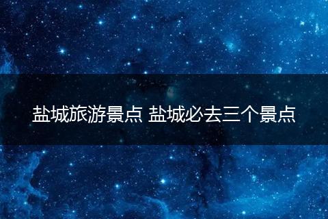 盐城旅游景点 盐城必去三个景点