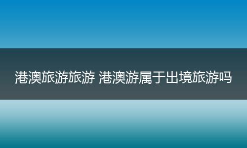 港澳旅游旅游 港澳游属于出境旅游吗