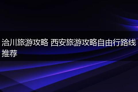洽川旅游攻略 西安旅游攻略自由行路线推荐