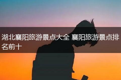 湖北襄阳旅游景点大全 襄阳旅游景点排名前十