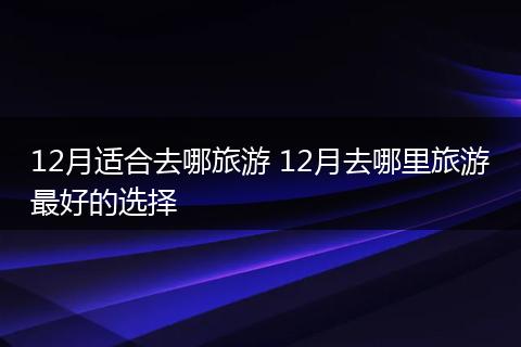 12月适合去哪旅游 12月去哪里旅游最好的选择