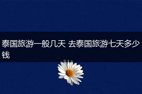 泰国旅游一般几天 去泰国旅游七天多少钱