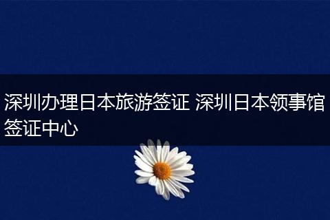 深圳办理日本旅游签证 深圳日本领事馆签证中心