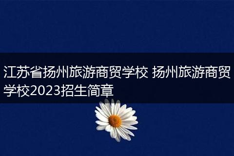 江苏省扬州旅游商贸学校 扬州旅游商贸学校2023招生简章