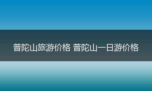 普陀山旅游价格 普陀山一日游价格