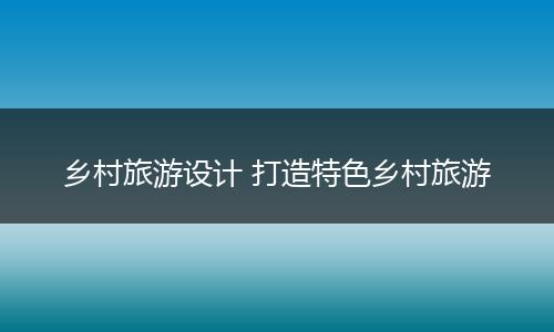 乡村旅游设计 打造特色乡村旅游