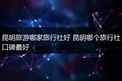昆明旅游哪家旅行社好 昆明哪个旅行社口碑最好