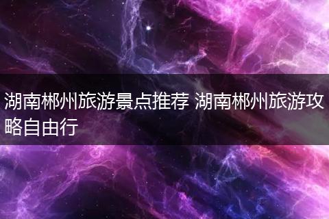 湖南郴州旅游景点推荐 湖南郴州旅游攻略自由行
