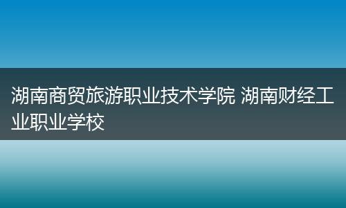 湖南商贸旅游职业技术学院 湖南财经工业职业学校