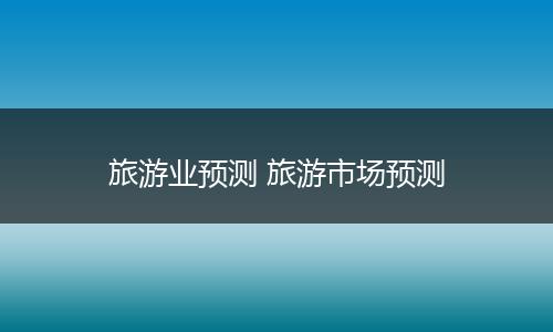 旅游业预测 旅游市场预测