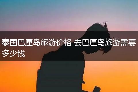 泰国巴厘岛旅游价格 去巴厘岛旅游需要多少钱
