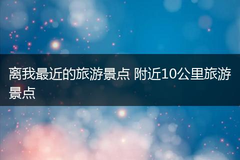 离我最近的旅游景点 附近10公里旅游景点