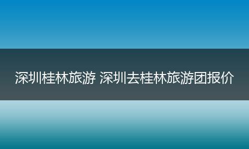 深圳桂林旅游 深圳去桂林旅游团报价