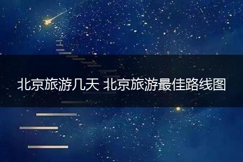北京旅游几天 北京旅游最佳路线图