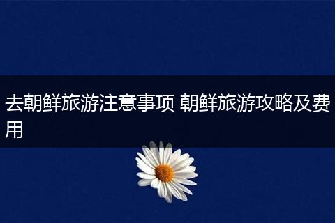 去朝鲜旅游注意事项 朝鲜旅游攻略及费用