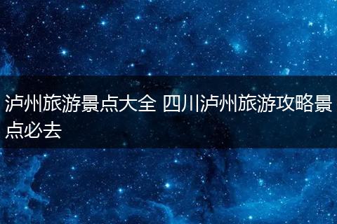 泸州旅游景点大全 四川泸州旅游攻略景点必去
