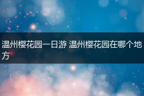 温州樱花园一日游 温州樱花园在哪个地方