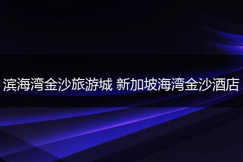 滨海湾金沙旅游城 新加坡海湾金沙酒店