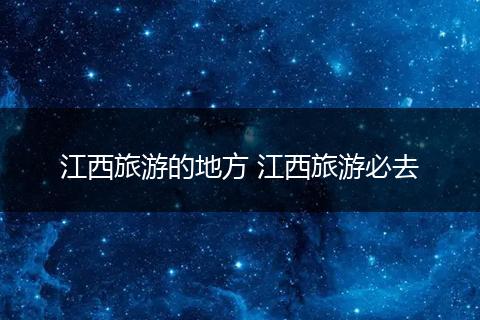 江西旅游的地方 江西旅游必去
