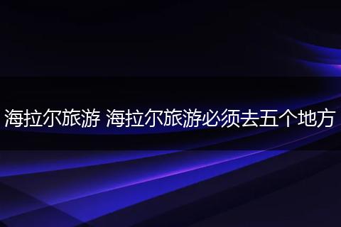 海拉尔旅游 海拉尔旅游必须去五个地方