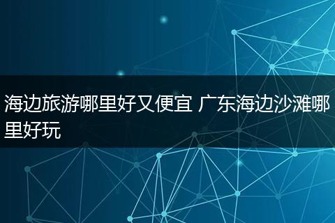 海边旅游哪里好又便宜 广东海边沙滩哪里好玩
