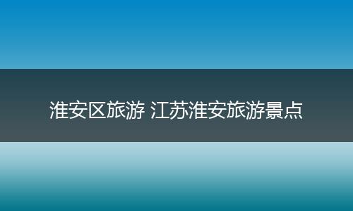 淮安区旅游 江苏淮安旅游景点
