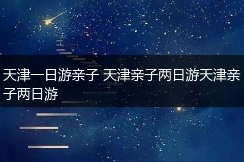 天津一日游亲子 天津亲子两日游天津亲子两日游
