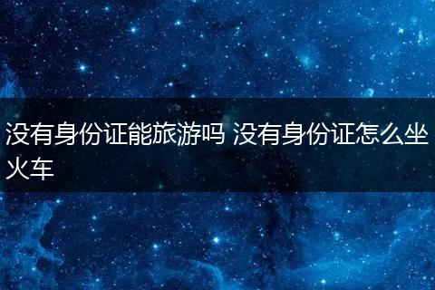 没有身份证能旅游吗 没有身份证怎么坐火车