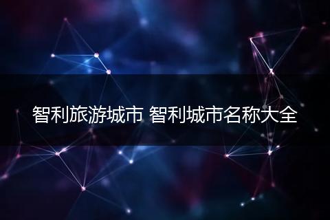 智利旅游城市 智利城市名称大全