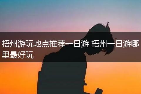 梧州游玩地点推荐一日游 梧州一日游哪里最好玩