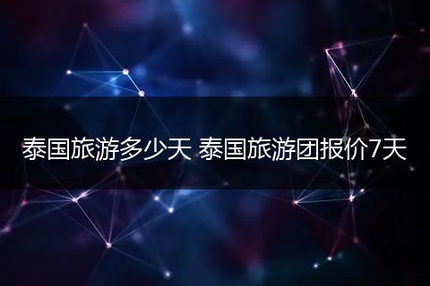 泰国旅游多少天 泰国旅游团报价7天