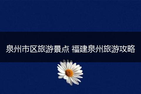 泉州市区旅游景点 福建泉州旅游攻略