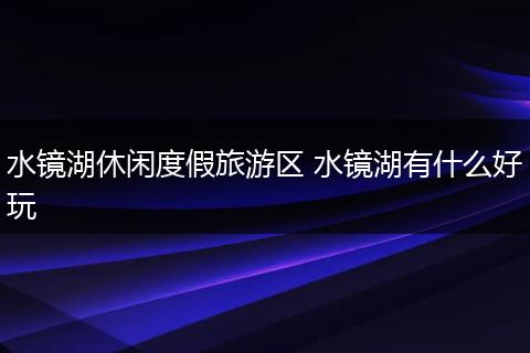 水镜湖休闲度假旅游区 水镜湖有什么好玩