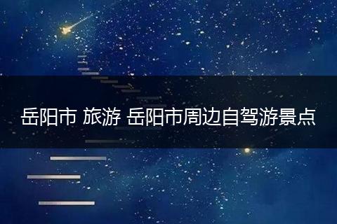 岳阳市 旅游 岳阳市周边自驾游景点