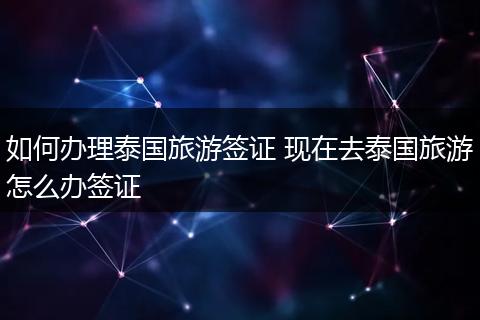 如何办理泰国旅游签证 现在去泰国旅游怎么办签证