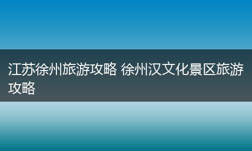 江苏徐州旅游攻略 徐州汉文化景区旅游攻略
