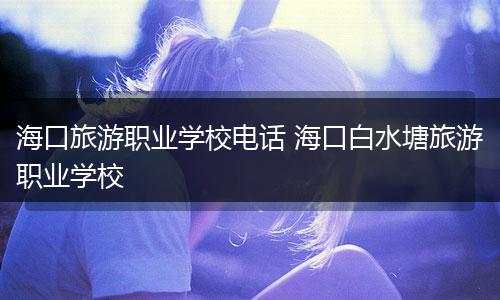 海口旅游职业学校电话 海口白水塘旅游职业学校