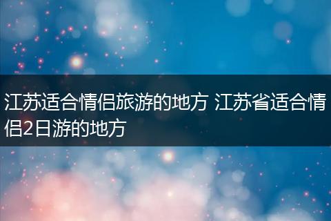 江苏适合情侣旅游的地方 江苏省适合情侣2日游的地方