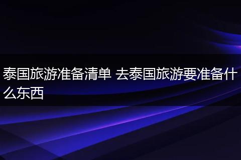泰国旅游准备清单 去泰国旅游要准备什么东西
