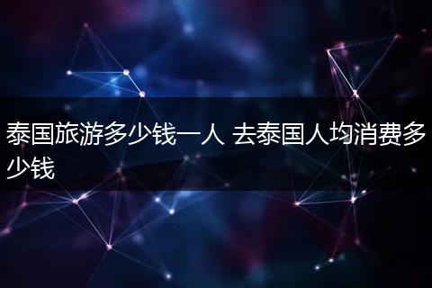 泰国旅游多少钱一人 去泰国人均消费多少钱