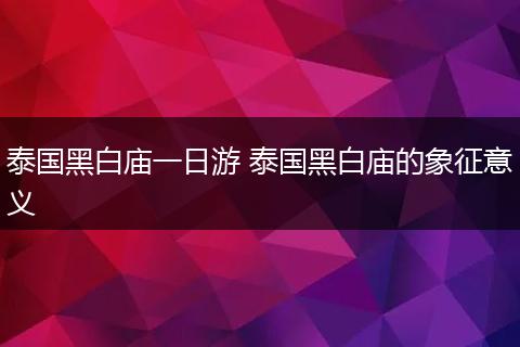 泰国黑白庙一日游 泰国黑白庙的象征意义