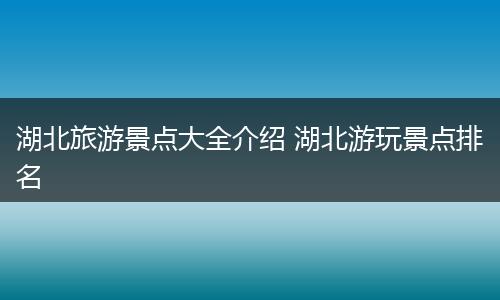 湖北旅游景点大全介绍 湖北游玩景点排名