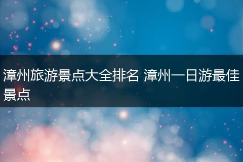 漳州旅游景点大全排名 漳州一日游最佳景点