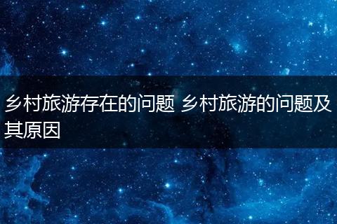 乡村旅游存在的问题 乡村旅游的问题及其原因