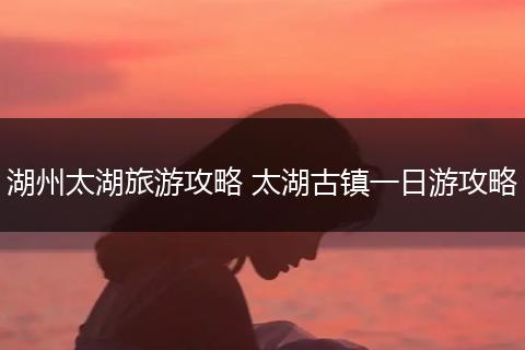 湖州太湖旅游攻略 太湖古镇一日游攻略