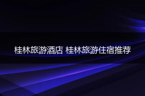 桂林旅游酒店 桂林旅游住宿推荐